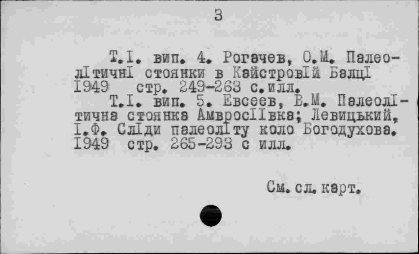 ﻿з
1,1, вип. 4. Рогачев, О.М. Палеолітичні стоянки в Кайстровій БаліЦ 1949 стр. 249-263 с.илл.
Т.І. вип. 5. Евсеев, В.М. Палеолітична стоянка АмвросІІвка; Левицький, І.Ф. Сліди палеоліту коло Богодухова. 1949 стр. 265-293 с илл.
См. сл. карт.